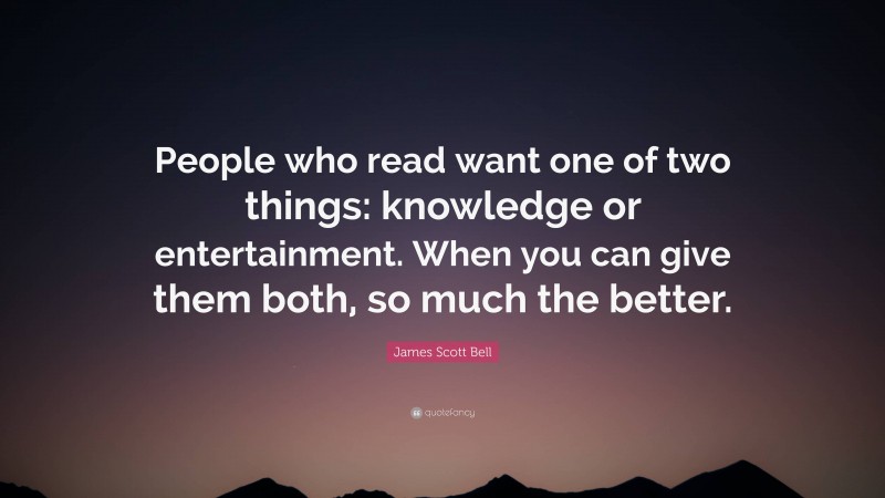 James Scott Bell Quote: “People who read want one of two things: knowledge or entertainment. When you can give them both, so much the better.”