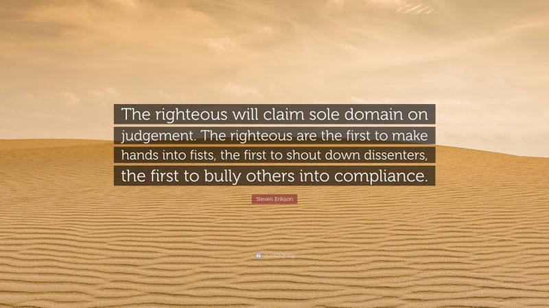 Steven Erikson Quote: “The righteous will claim sole domain on judgement. The righteous are the first to make hands into fists, the first to shout down dissenters, the first to bully others into compliance.”