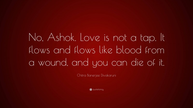 Chitra Banerjee Divakaruni Quote: “No, Ashok. Love is not a tap. It flows and flows like blood from a wound, and you can die of it.”