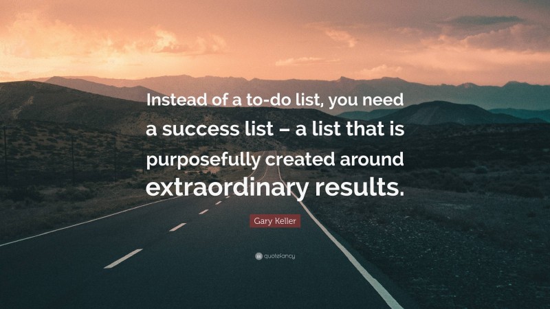 Gary Keller Quote: “Instead of a to-do list, you need a success list – a list that is purposefully created around extraordinary results.”