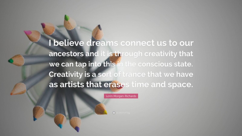 Lorin Morgan-Richards Quote: “I believe dreams connect us to our ancestors and it is through creativity that we can tap into this in the conscious state. Creativity is a sort of trance that we have as artists that erases time and space.”
