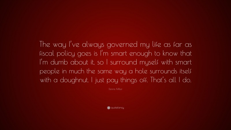 Dennis Miller Quote: “The way I’ve always governed my life as far as fiscal policy goes is I’m smart enough to know that I’m dumb about it, so I surround myself with smart people in much the same way a hole surrounds itself with a doughnut. I just pay things off. That’s all I do.”
