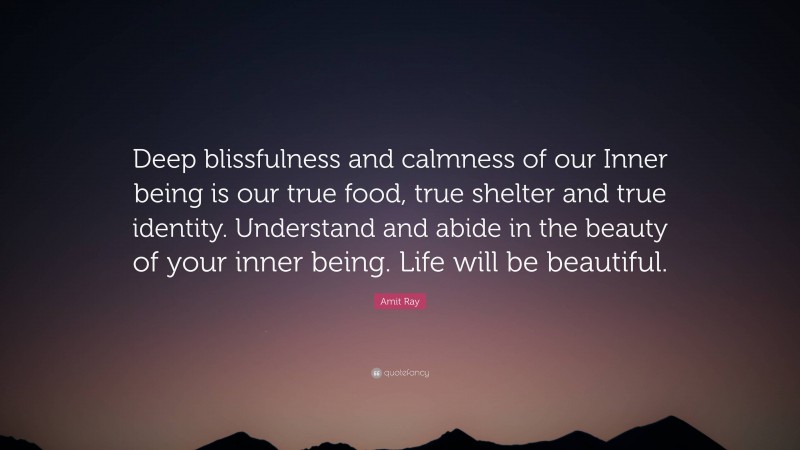 Amit Ray Quote: “Deep blissfulness and calmness of our Inner being is our true food, true shelter and true identity. Understand and abide in the beauty of your inner being. Life will be beautiful.”