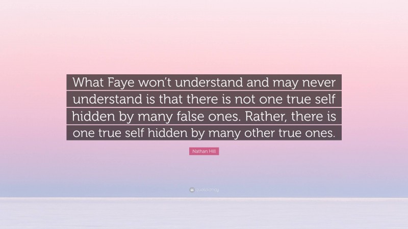 Nathan Hill Quote: “What Faye won’t understand and may never understand is that there is not one true self hidden by many false ones. Rather, there is one true self hidden by many other true ones.”
