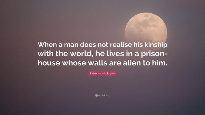 Rabindranath Tagore Quote: “When a man does not realise his kinship with the world, he lives in a prison-house whose walls are alien to him.”