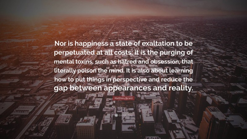 Matthieu Ricard Quote: “Nor is happiness a state of exaltation to be perpetuated at all costs; it is the purging of mental toxins, such as hatred and obsession, that literally poison the mind. It is also about learning how to put things in perspective and reduce the gap between appearances and reality.”