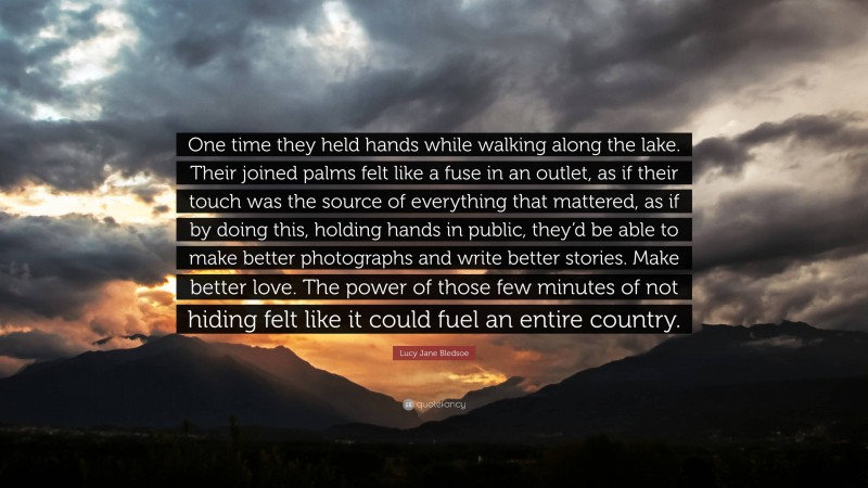 Lucy Jane Bledsoe Quote: “One time they held hands while walking along the lake. Their joined palms felt like a fuse in an outlet, as if their touch was the source of everything that mattered, as if by doing this, holding hands in public, they’d be able to make better photographs and write better stories. Make better love. The power of those few minutes of not hiding felt like it could fuel an entire country.”