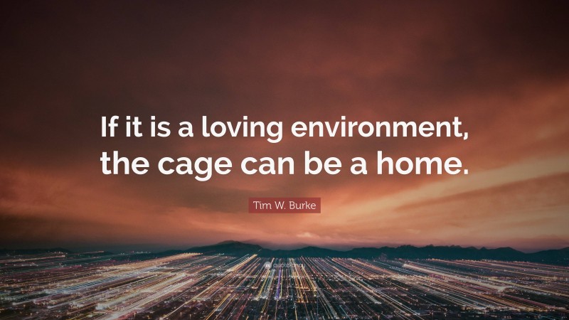Tim W. Burke Quote: “If it is a loving environment, the cage can be a home.”