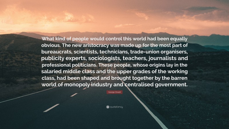 George Orwell Quote: “What kind of people would control this world had been equally obvious. The new aristocracy was made up for the most part of bureaucrats, scientists, technicians, trade-union organisers, publicity experts, sociologists, teachers, journalists and professional politicians. These people, whose origins lay in the salaried middle class and the upper grades of the working class, had been shaped and brought together by the barren world of monopoly industry and centralised government.”