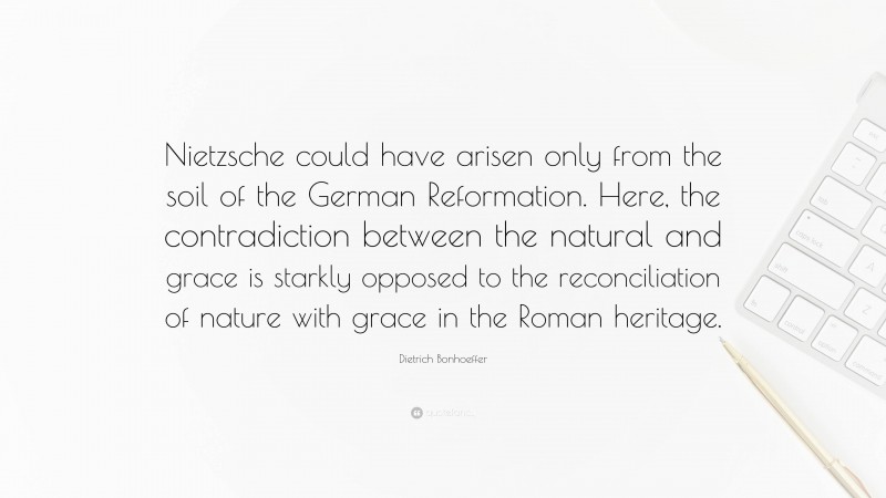 Dietrich Bonhoeffer Quote: “Nietzsche could have arisen only from the soil of the German Reformation. Here, the contradiction between the natural and grace is starkly opposed to the reconciliation of nature with grace in the Roman heritage.”