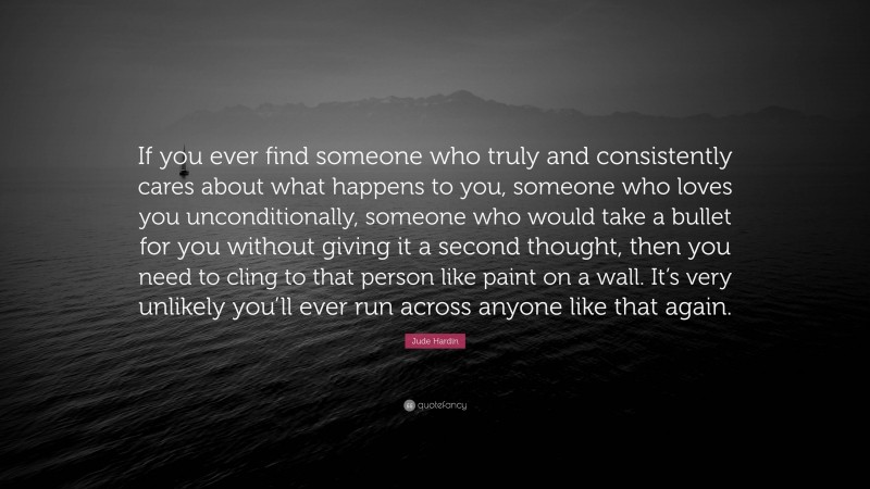 Jude Hardin Quote: “If you ever find someone who truly and consistently cares about what happens to you, someone who loves you unconditionally, someone who would take a bullet for you without giving it a second thought, then you need to cling to that person like paint on a wall. It’s very unlikely you’ll ever run across anyone like that again.”