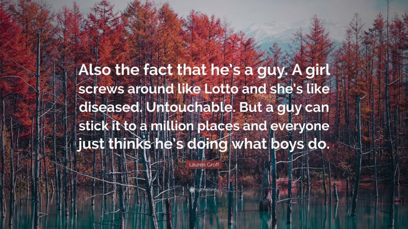 Lauren Groff Quote: “Also the fact that he’s a guy. A girl screws around like Lotto and she’s like diseased. Untouchable. But a guy can stick it to a million places and everyone just thinks he’s doing what boys do.”