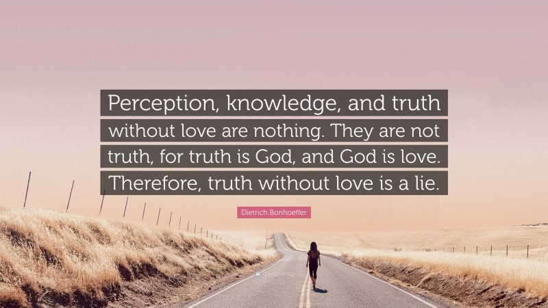 Dietrich Bonhoeffer Quote: “Perception, knowledge, and truth without love are nothing. They are not truth, for truth is God, and God is love. Therefore, truth without love is a lie.”