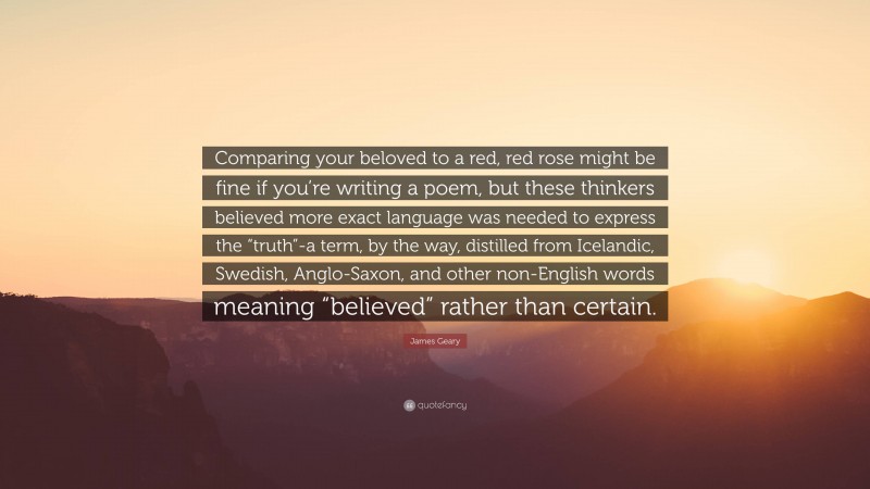 James Geary Quote: “Comparing your beloved to a red, red rose might be fine if you’re writing a poem, but these thinkers believed more exact language was needed to express the “truth”-a term, by the way, distilled from Icelandic, Swedish, Anglo-Saxon, and other non-English words meaning “believed” rather than certain.”