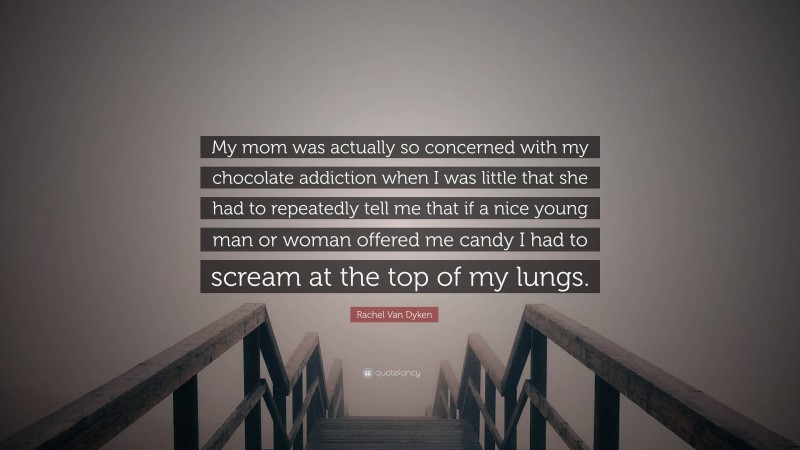 Rachel Van Dyken Quote: “My mom was actually so concerned with my chocolate addiction when I was little that she had to repeatedly tell me that if a nice young man or woman offered me candy I had to scream at the top of my lungs.”