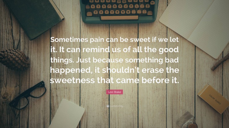 Lexi Blake Quote: “Sometimes pain can be sweet if we let it. It can remind us of all the good things. Just because something bad happened, it shouldn’t erase the sweetness that came before it.”