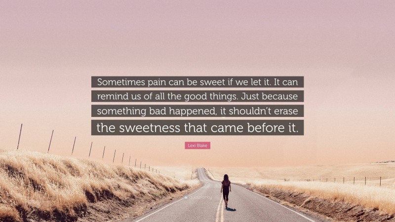 Lexi Blake Quote: “Sometimes pain can be sweet if we let it. It can remind us of all the good things. Just because something bad happened, it shouldn’t erase the sweetness that came before it.”