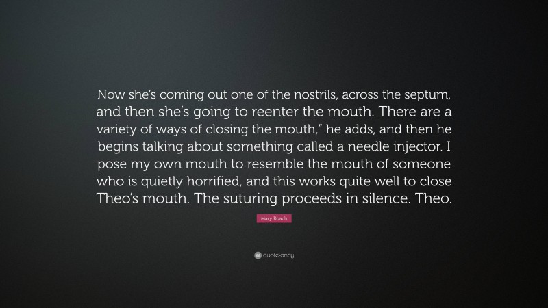 Mary Roach Quote: “Now she’s coming out one of the nostrils, across the septum, and then she’s going to reenter the mouth. There are a variety of ways of closing the mouth,” he adds, and then he begins talking about something called a needle injector. I pose my own mouth to resemble the mouth of someone who is quietly horrified, and this works quite well to close Theo’s mouth. The suturing proceeds in silence. Theo.”