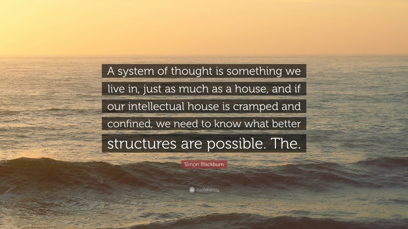 Simon Blackburn Quote: “A system of thought is something we live in, just as much as a house, and if our intellectual house is cramped and confined, we need to know what better structures are possible. The.”