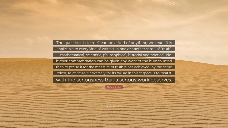 Mortimer J. Adler Quote: “The question, is it true? can be asked of anything we read. It is applicable to every kind of writing, in one or another sense of “truth” – mathematical, scientific, philosophical, historial and poetical. No higher commendation can be given any work of the human mind than to praise it for the measure of truth it has achieved; by the same token, to criticize it adversely for its failure in this respect is to treat it with the seriousness that a serious work deserves.”