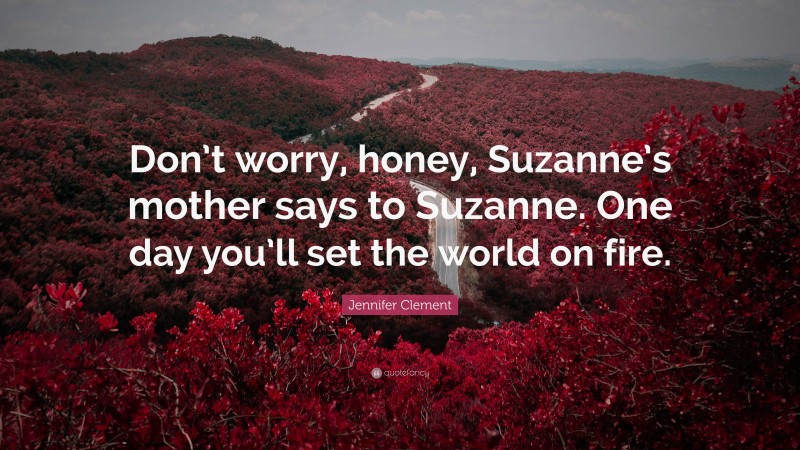Jennifer Clement Quote: “Don’t worry, honey, Suzanne’s mother says to Suzanne. One day you’ll set the world on fire.”