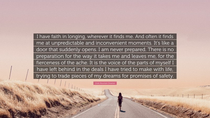 Oriah Mountain Dreamer Quote: “I have faith in longing, wherever it finds me. And often it finds me at unpredictable and inconvenient moments. It’s like a door that suddenly opens. I am never prepared. There is no preparation for the way it takes me and leaves me, for the fierceness of the ache. It is the voice of the parts of myself I have left behind in the deals I have tried to make with life, trying to trade pieces of my dreams for promises of safety.”
