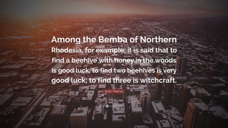 Keith Thomas Quote: “Among the Bemba of Northern Rhodesia, for example, it is said that to find a beehive with honey in the woods is good luck; to find two beehives is very good luck; to find three is witchcraft.”