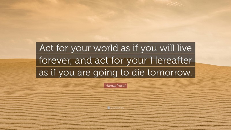 Hamza Yusuf Quote: “Act for your world as if you will live forever, and act for your Hereafter as if you are going to die tomorrow.”