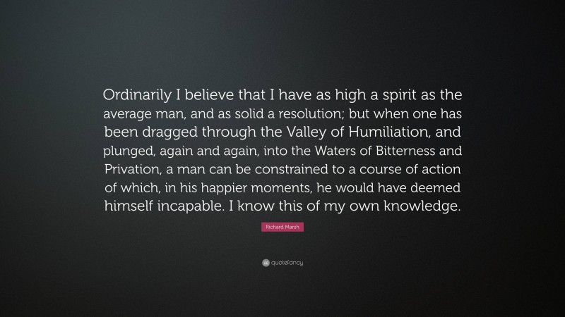 Richard Marsh Quote: “Ordinarily I believe that I have as high a spirit as the average man, and as solid a resolution; but when one has been dragged through the Valley of Humiliation, and plunged, again and again, into the Waters of Bitterness and Privation, a man can be constrained to a course of action of which, in his happier moments, he would have deemed himself incapable. I know this of my own knowledge.”