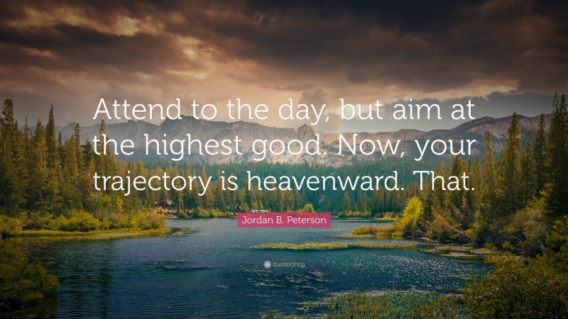 Jordan B. Peterson Quote: “Attend to the day, but aim at the highest good. Now, your trajectory is heavenward. That.”