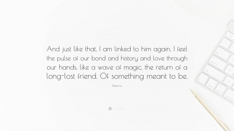 Marie Lu Quote: “And just like that, I am linked to him again, I feel the pulse of our bond and history and love through our hands, like a wave of magic, the return of a long-lost friend. Of something meant to be.”