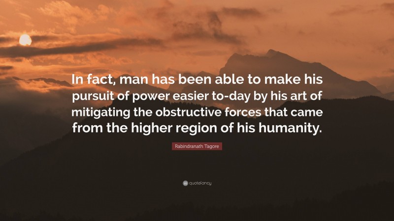 Rabindranath Tagore Quote: “In fact, man has been able to make his pursuit of power easier to-day by his art of mitigating the obstructive forces that came from the higher region of his humanity.”