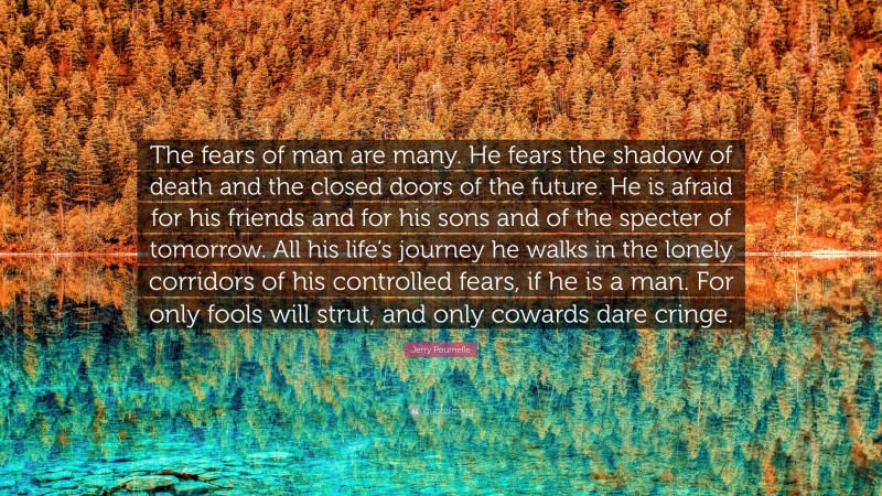 Jerry Pournelle Quote: “The fears of man are many. He fears the shadow of death and the closed doors of the future. He is afraid for his friends and for his sons and of the specter of tomorrow. All his life’s journey he walks in the lonely corridors of his controlled fears, if he is a man. For only fools will strut, and only cowards dare cringe.”