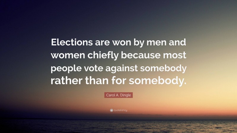 Carol A. Dingle Quote: “Elections are won by men and women chiefly because most people vote against somebody rather than for somebody.”