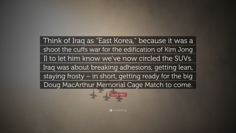 Dennis Miller Quote: “Think of Iraq as “East Korea,” because it was a shoot the cuffs war for the edification of Kim Jong Il to let him know we’ve now circled the SUVs. Iraq was about breaking adhesions, getting lean, staying frosty – in short, getting ready for the big Doug MacArthur Memorial Cage Match to come.”