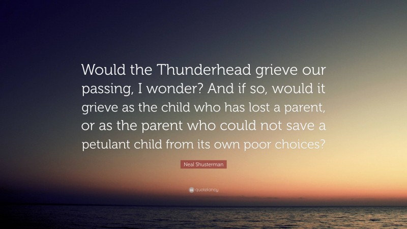 Neal Shusterman Quote: “Would the Thunderhead grieve our passing, I wonder? And if so, would it grieve as the child who has lost a parent, or as the parent who could not save a petulant child from its own poor choices?”