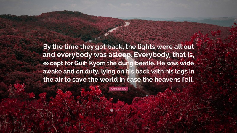 Arundhati Roy Quote: “By the time they got back, the lights were all out and everybody was asleep. Everybody, that is, except for Guih Kyom the dung beetle. He was wide awake and on duty, lying on his back with his legs in the air to save the world in case the heavens fell.”