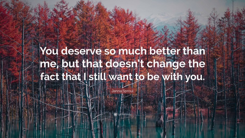 Janna Sproul Quote: “You deserve so much better than me, but that doesn’t change the fact that I still want to be with you.”