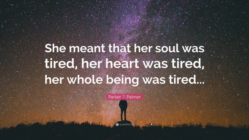 Parker J. Palmer Quote: “She meant that her soul was tired, her heart was tired, her whole being was tired...”
