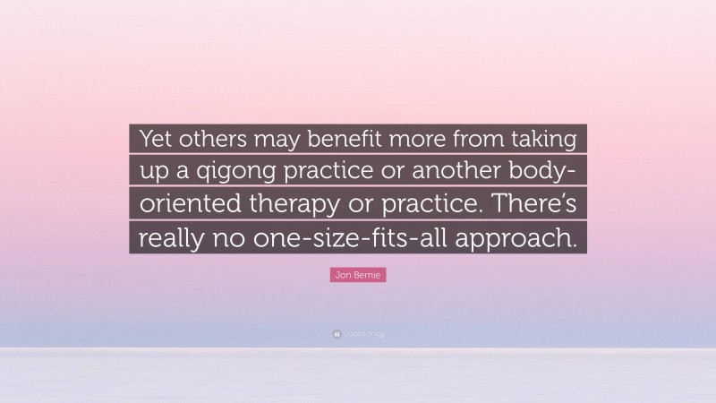 Jon Bernie Quote: “Yet others may benefit more from taking up a qigong practice or another body-oriented therapy or practice. There’s really no one-size-fits-all approach.”