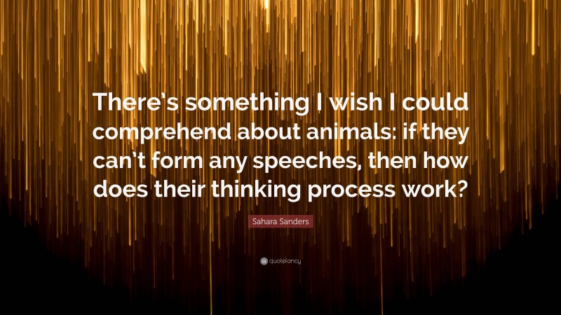 Sahara Sanders Quote: “There’s something I wish I could comprehend about animals: if they can’t form any speeches, then how does their thinking process work?”