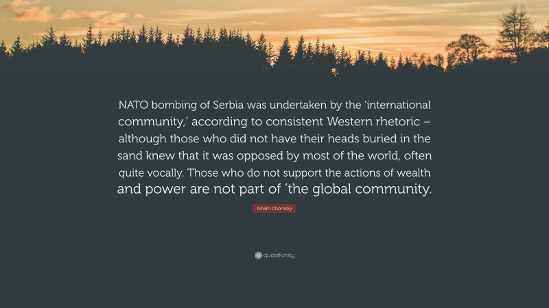 Noam Chomsky Quote: “NATO bombing of Serbia was undertaken by the ‘international community,’ according to consistent Western rhetoric – although those who did not have their heads buried in the sand knew that it was opposed by most of the world, often quite vocally. Those who do not support the actions of wealth and power are not part of ’the global community.”