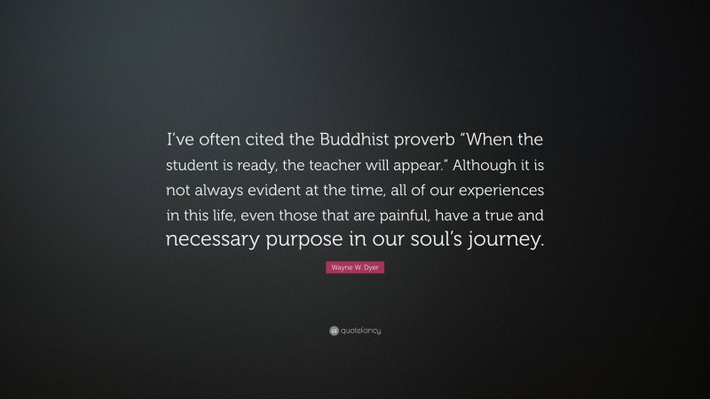 Wayne W. Dyer Quote: “I’ve often cited the Buddhist proverb “When the student is ready, the teacher will appear.” Although it is not always evident at the time, all of our experiences in this life, even those that are painful, have a true and necessary purpose in our soul’s journey.”
