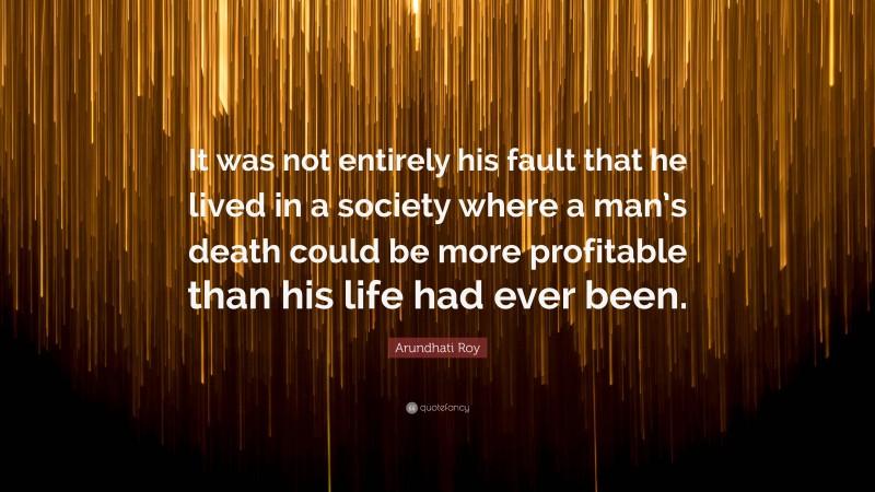 Arundhati Roy Quote: “It was not entirely his fault that he lived in a society where a man’s death could be more profitable than his life had ever been.”