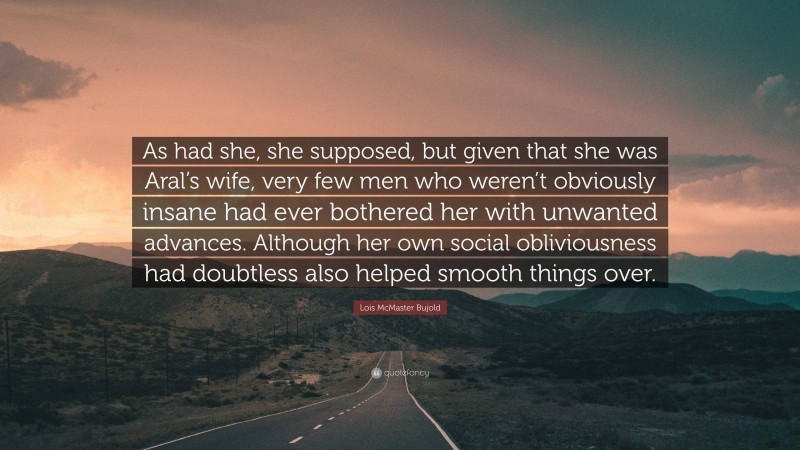 Lois McMaster Bujold Quote: “As had she, she supposed, but given that she was Aral’s wife, very few men who weren’t obviously insane had ever bothered her with unwanted advances. Although her own social obliviousness had doubtless also helped smooth things over.”