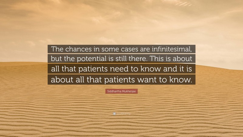 Siddhartha Mukherjee Quote: “The chances in some cases are infinitesimal, but the potential is still there. This is about all that patients need to know and it is about all that patients want to know.”