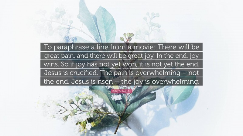 John Ortberg Jr. Quote: “To paraphrase a line from a movie: There will be great pain, and there will be great joy. In the end, joy wins. So if joy has not yet won, it is not yet the end. Jesus is crucified. The pain is overwhelming – not the end. Jesus is risen – the joy is overwhelming.”