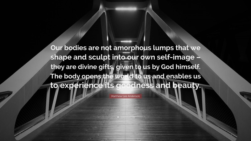 Matthew Lee Anderson Quote: “Our bodies are not amorphous lumps that we shape and sculpt into our own self-image – they are divine gifts, given to us by God himself. The body opens the world to us and enables us to experience its goodness and beauty.”