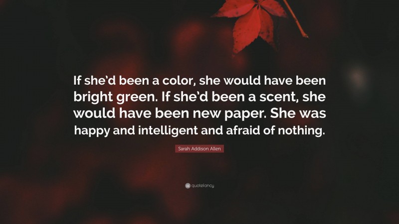 Sarah Addison Allen Quote: “If she’d been a color, she would have been bright green. If she’d been a scent, she would have been new paper. She was happy and intelligent and afraid of nothing.”