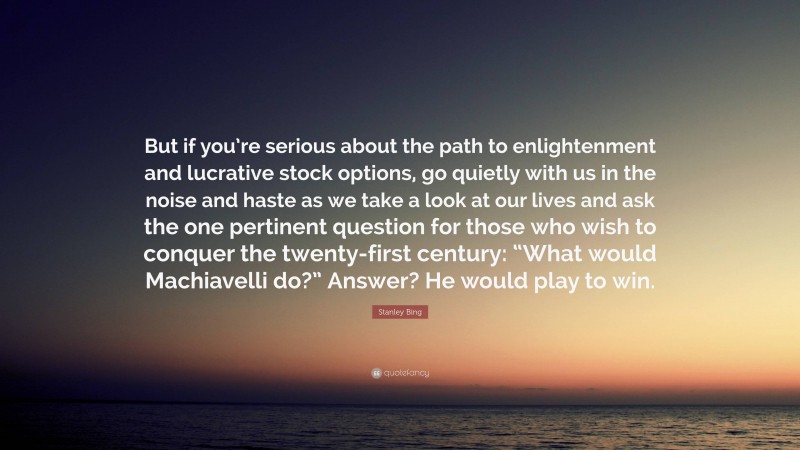 Stanley Bing Quote: “But if you’re serious about the path to enlightenment and lucrative stock options, go quietly with us in the noise and haste as we take a look at our lives and ask the one pertinent question for those who wish to conquer the twenty-first century: “What would Machiavelli do?” Answer? He would play to win.”